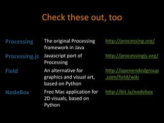 Check these out, too
Processing The original Processing
framework in Java
http://processing.org/
Processing.js Javascript port of
Processing
http://processingjs.org/
Field An alternative for
graphics and visual art,
based on Python
http://openendedgroup
.com/field/wiki
NodeBox Free Mac application for
2D visuals, based on
Python
http://bit.ly/nodebox
 