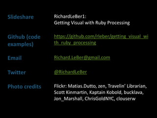 Slideshare RichardLeBer1:
Getting Visual with Ruby Processing
Github (code
examples)
https://github.com/rleber/getting_visual_wi
th_ruby_processing
Email Richard.LeBer@gmail.com
Twitter @RichardLeBer
Photo credits Flickr: Matias.Dutto, zen, Travelin’ Librarian,
Scott Kinmartin, Kaptain Kobold, bucklava,
Jon_Marshall, ChrisGoldNYC, clouserw
 