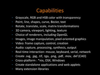 Capabilities
• Grayscale, RGB and HSB color with transparency
• Point, line, shapes, curve, Bezier, text
• Rotate, translate, scale, matrix transformations
• 3D camera, viewport, lighting, texture
• Choice of renderers, including OpenGL
• Images, image manipulation, pixel-oriented graphics
• Video: frame capture, control, creation
• Audio: capture, processing, synthesis, output
• Real-time interaction: mouse, keyboard, serial, network
• Create .svg, .jpg, .tif, .tga, .png, .pdf, .mov, .dxf (CAD)
• Cross-platform : *nix, OSX, Windows
• Create standalone applications and web applets
• Many extension libraries
 