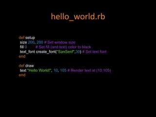 hello_world.rb
def setup
size 200, 200 # Set window size
fill 0 # Set fill (and text) color to black
text_font create_font("SanSerif",30) # Set text font
end
def draw
text "Hello World!", 10, 105 # Render text at (10,105)
end
 