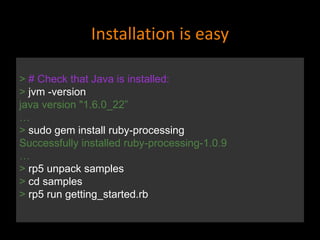 Installation is easy
> # Check that Java is installed:
> jvm -version
java version "1.6.0_22”
…
> sudo gem install ruby-processing
Successfully installed ruby-processing-1.0.9
…
> rp5 unpack samples
> cd samples
> rp5 run getting_started.rb
 