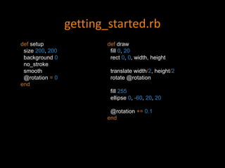 getting_started.rb
def setup
size 200, 200
background 0
no_stroke
smooth
@rotation = 0
end
def draw
fill 0, 20
rect 0, 0, width, height
translate width/2, height/2
rotate @rotation
fill 255
ellipse 0, -60, 20, 20
@rotation += 0.1
end
 