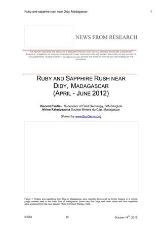 Ruby and sapphire rush near Didy, Madagascar 1 
NEWS FROM RESEARCH 
THE REPORT INDICATES THE STATUS OF A RESEARCH PROJECT THAT IS STILL ONGOING WITHIN GIA LABORATORY 
BANGKOK. COMMENTS ON THIS AND OTHER REPORTS AND THEIR DIRECTION ARE WARMLY WELCOMED AS ARE OFFERS OF 
COLLABORATION. PLEASE CONTACT: INFO @ GIATHAI . NET STATING THE NAME OF THE PROJECT AND NAME(S) OF THE 
AUTHOR(S). 
RUBY AND SAPPHIRE RUSH NEAR 
DIDY, MADAGASCAR 
(APRIL - JUNE 2012) 
Vincent Pardieu, Supervisor of Field Gemology, GIA Bangkok 
Nirina Rakotosaona Societe Miniere du Cap, Madagascar 
Shared by www.BuyGems .org 
Figure 1: Rubies and sapphires from Didy in Madagascar were recently discovered by timber loggers in a remote 
jungle covered area in the North East of Madagascar. Some very fine, large and clean rubies and blue sapphires 
were produced from the new deposit. Photo © Vincent Pardieu / GIA. 
© GIA et October 14th, 2012 
 