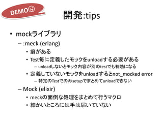 開発:tips
• mockライブラリ
– :meck (erlang)
• 癖がある
• Test毎に定義したモックをunloadする必要がある
– unloadしないとモック内容が別のtestでも有効になる
• 定義していないモックをunloadするとnot_mocked error
– 特定のTestでのみsetupでまとめてunloadできない
– Mock (elixir)
• meckの面倒な処理をまとめて行うマクロ
• 細かいところには手は届いていない
 