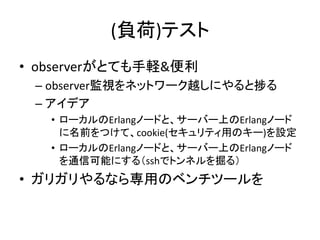 (負荷)テスト
• observerがとても手軽&便利
– observer監視をネットワーク越しにやると捗る
– アイデア
• ローカルのErlangノードと、サーバー上のErlangノード
に名前をつけて、cookie(セキュリティ用のキー)を設定
• ローカルのErlangノードと、サーバー上のErlangノード
を通信可能にする（sshでトンネルを掘る）
• ガリガリやるなら専用のベンチツールを
 