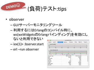 (負荷)テスト:tips
• observer
– GUIサーバーモニタリングツール
– 利用するにはErlangのコンパイル時に、
ws(wxWidgetsのErlangバインディング)を有効にし
ないと利用できない
– iex(1)> :bserver.start
– erl –run observer
 