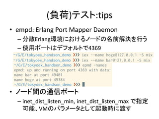 (負荷)テスト:tips
• empd: Erlang Port Mapper Daemon
– 分散Erlang環境におけるノードの名前解決を行う
– 使用ポートはデフォルトで4369
• ノード間の通信ポート
– inet_dist_listen_min, inet_dist_listen_max で指定
可能、VMのパラメータとして起動時に渡す
 