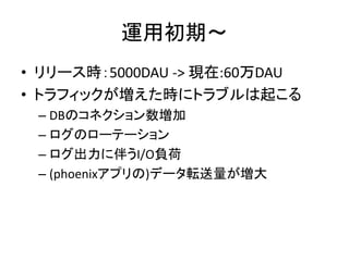 運用初期〜
• リリース時：5000DAU -> 現在:60万DAU
• トラフィックが増えた時にトラブルは起こる
– DBのコネクション数増加
– ログのローテーション
– ログ出力に伴うI/O負荷
– (phoenixアプリの)データ転送量が増大
 