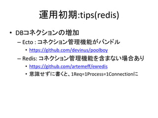 運用初期:tips(redis)
• DBコネクションの増加
– Ecto : コネクション管理機能がバンドル
• https://github.com/devinus/poolboy
– Redis: コネクション管理機能を含まない場合あり
• https://github.com/artemeff/exredis
• 意識せずに書くと、1Req=1Process=1Connectionに
 