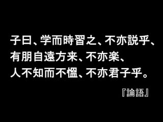 子曰、学而時習之、不亦説乎、
有朋自遠方来、不亦楽、
人不知而不慍、不亦君子乎。
『論語』
 