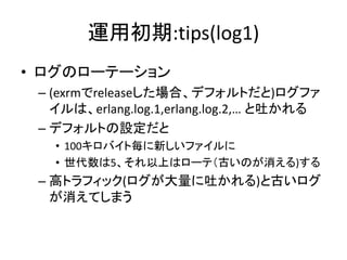運用初期:tips(log1)
• ログのローテーション
– (exrmでreleaseした場合、デフォルトだと)ログファ
イルは、erlang.log.1,erlang.log.2,… と吐かれる
– デフォルトの設定だと
• 100キロバイト毎に新しいファイルに
• 世代数は5、それ以上はローテ（古いのが消える)する
– 高トラフィック(ログが大量に吐かれる)と古いログ
が消えてしまう
 