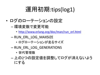 運用初期:tips(log1)
• ログのローテーションの設定
– 環境変数で変更可能
• http://www.erlang.org/doc/man/run_erl.html
– RUN_ERL_LOG_MAXSIZE
• ログローテーションが走るサイズ
– RUN_ERL_LOG_GENERATIONS
• 世代管理数
– 上の2つの設定値を調整してログが消えないよう
にする
 