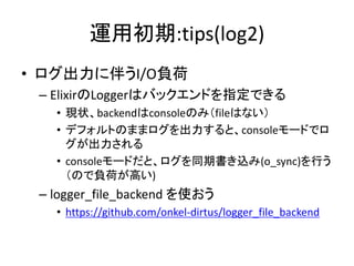 運用初期:tips(log2)
• ログ出力に伴うI/O負荷
– ElixirのLoggerはバックエンドを指定できる
• 現状、backendはconsoleのみ（fileはない）
• デフォルトのままログを出力すると、consoleモードでロ
グが出力される
• consoleモードだと、ログを同期書き込み(o_sync)を行う
（ので負荷が高い)
– logger_file_backend を使おう
• https://github.com/onkel-dirtus/logger_file_backend
 