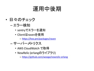 運用中後期
• 日々のチェック
– エラー検知
• sentryでエラーを通知
• Clientはravenを使用
– https://hex.pm/packages/raven
– サーバーメトリクス
• AWS CloudWatch で取得
• NewRelic (erlangのライブラリ)
– https://github.com/wooga/newrelic-erlang
 