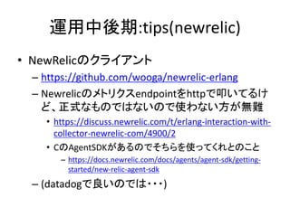 運用中後期:tips(newrelic)
• NewRelicのクライアント
– https://github.com/wooga/newrelic-erlang
– Newrelicのメトリクスendpointをhttpで叩いてるけ
ど、正式なものではないので使わない方が無難
• https://discuss.newrelic.com/t/erlang-interaction-with-
collector-newrelic-com/4900/2
• CのAgentSDKがあるのでそちらを使ってくれとのこと
– https://docs.newrelic.com/docs/agents/agent-sdk/getting-
started/new-relic-agent-sdk
– (datadogで良いのでは・・・)
 