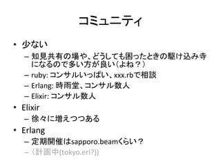コミュニティ
• 少ない
– 知見共有の場や、どうしても困ったときの駆け込み寺
になるので多い方が良い（よね？）
– ruby: コンサルいっぱい、xxx.rbで相談
– Erlang: 時雨堂、コンサル数人
– Elixir: コンサル数人
• Elixir
– 徐々に増えつつある
• Erlang
– 定期開催はsapporo.beamくらい？
– （計画中(tokyo.erl?))
 