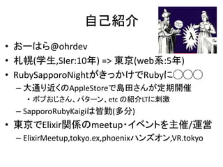 自己紹介
• おーはら@ohrdev
• 札幌(学生,SIer:10年) => 東京(web系:5年)
• RubySapporoNightがきっかけでRubyに◯◯◯
– 大通り近くのAppleStoreで島田さんが定期開催
• ボブおじさん、パターン、etc の紹介LTに刺激
– SapporoRubyKaigiは皆勤(多分)
• 東京でElixir関係のmeetup・イベントを主催/運営
– ElixirMeetup,tokyo.ex,phoenixハンズオン,VR.tokyo
 