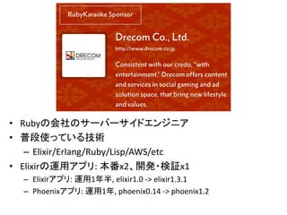 • Rubyの会社のサーバーサイドエンジニア
• 普段使っている技術
– Elixir/Erlang/Ruby/Lisp/AWS/etc
• Elixirの運用アプリ: 本番x2、開発・検証x1
– Elixirアプリ: 運用1年半, elixir1.0 -> elixir1.3.1
– Phoenixアプリ: 運用1年, phoenix0.14 -> phoenix1.2
 