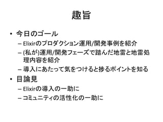 趣旨
• 今日のゴール
– Elixirのプロダクション運用/開発事例を紹介
– (私が)運用/開発フェーズで踏んだ地雷と地雷処
理内容を紹介
– 導入にあたって気をつけると捗るポイントを知る
• 目論見
– Elixirの導入の一助に
– コミュニティの活性化の一助に
 