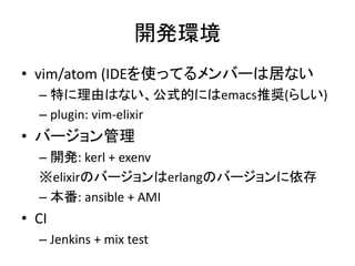 開発環境
• vim/atom (IDEを使ってるメンバーは居ない
– 特に理由はない、公式的にはemacs推奨(らしい)
– plugin: vim-elixir
• バージョン管理
– 開発: kerl + exenv
※elixirのバージョンはerlangのバージョンに依存
– 本番: ansible + AMI
• CI
– Jenkins + mix test
 