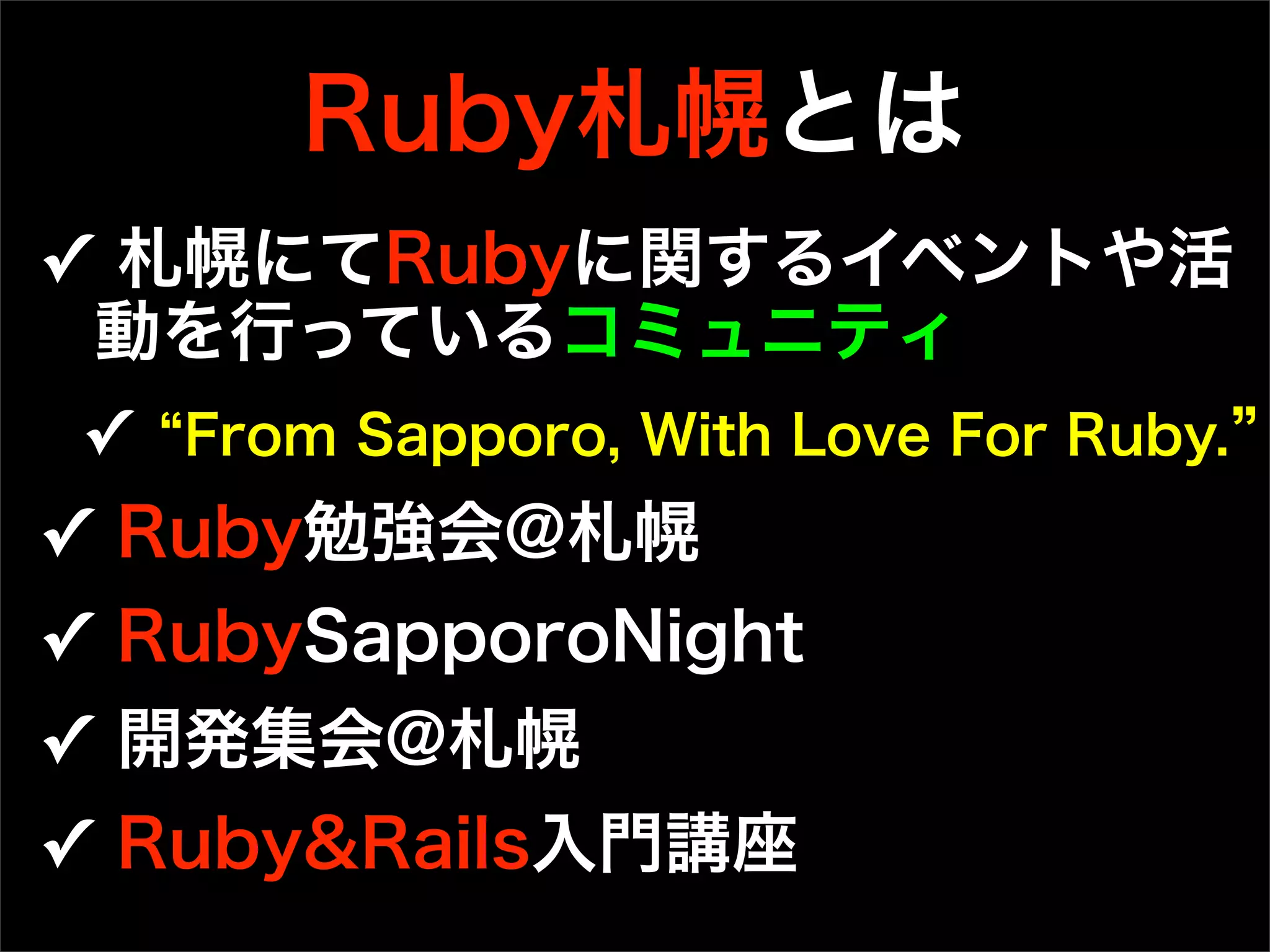 Ruby札幌とは
✓ 札幌にてRubyに関するイベントや活
動を行っているコミュニティ
✓ From Sapporo, With Love For Ruby.  
✓ Ruby勉強会@札幌
✓ RubySapporoNight 
✓ 開発集会@札幌
✓ Ruby&Rails入門講座 
 