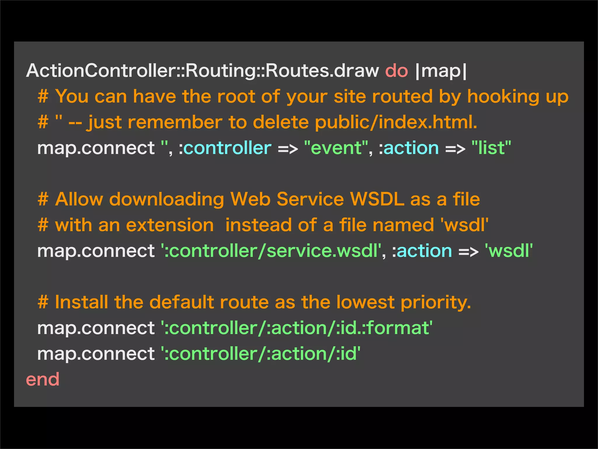 ActionController::Routing::Routes.draw do ¦map¦
# You can have the root of your site routed by hooking up
# '' -- just remember to delete public/index.html.
map.connect '', :controller => "event", :action => "list"
# Allow downloading Web Service WSDL as a ﬁle
# with an extension instead of a ﬁle named 'wsdl'
map.connect ':controller/service.wsdl', :action => 'wsdl'
# Install the default route as the lowest priority.
map.connect ':controller/:action/:id.:format'
map.connect ':controller/:action/:id'
end
 