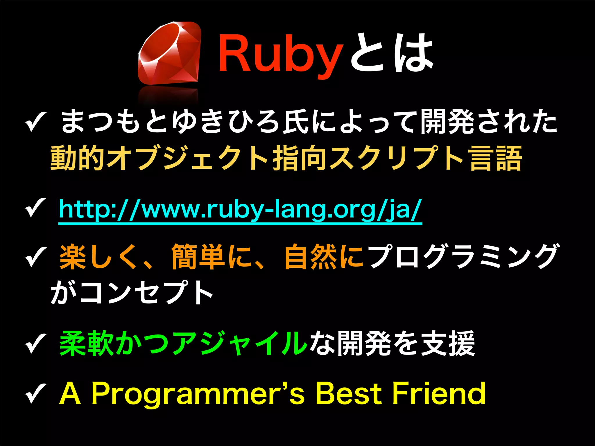 Rubyとは
✓ まつもとゆきひろ氏によって開発された
動的オブジェクト指向スクリプト言語
✓ http://www.ruby-lang.org/ja/
✓ 楽しく、簡単に、自然にプログラミング
がコンセプト
✓ 柔軟かつアジャイルな開発を支援
✓ A Programmer s Best Friend
 
