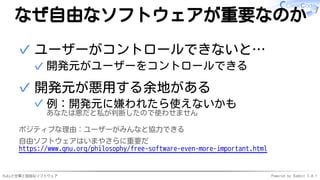 Rubyと仕事と自由なソフトウェア Powered by Rabbit 3.0.1
なぜ自由なソフトウェアが重要なのか
ユーザーがコントロールできないと…
開発元がユーザーをコントロールできる
✓
✓
開発元が悪用する余地がある
例：開発元に嫌われたら使えないかも
あなたは悪だと私が判断したので使わせません
✓
✓
ポジティブな理由：ユーザーがみんなと協力できる
自由ソフトウェアはいまやさらに重要だ
https://www.gnu.org/philosophy/free-software-even-more-important.html
 
