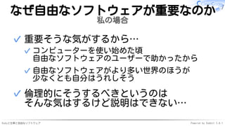 Rubyと仕事と自由なソフトウェア Powered by Rabbit 3.0.1
なぜ自由なソフトウェアが重要なのか
私の場合
重要そうな気がするから…
コンピューターを使い始めた頃
自由なソフトウェアのユーザーで助かったから
✓
自由なソフトウェアがより多い世界のほうが
少なくとも自分はうれしそう
✓
✓
倫理的にそうするべきというのは
そんな気はするけど説明はできない…
✓
 