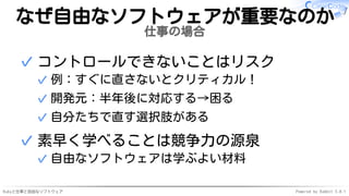 Rubyと仕事と自由なソフトウェア Powered by Rabbit 3.0.1
なぜ自由なソフトウェアが重要なのか
仕事の場合
コントロールできないことはリスク
例：すぐに直さないとクリティカル！
✓
開発元：半年後に対応する→困る
✓
自分たちで直す選択肢がある
✓
✓
素早く学べることは競争力の源泉
自由なソフトウェアは学ぶよい材料
✓
✓
 