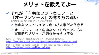 Rubyと仕事と自由なソフトウェア Powered by Rabbit 3.0.1
メリットを教えてよー
それが「自由なソフトウェア」と
「オープンソース」の考え方の違い
どちらもだいたい同じソフトウェアを指す
自由なソフトウェア：自由が大事だから守る
✓
オープンソース：自由なソフトウェアの方に
実用的なメリットがあるからそうする
✓
✓
なぜ、オープンソースは自由ソフトウェアの的を外すのか
https://www.gnu.org/philosophy/open-source-misses-the-point.html
What is "free software" and is it the same as "open source"?
https://opensource.org/faq#free-software
 