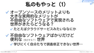 Rubyと仕事と自由なソフトウェア Powered by Rabbit 3.0.1
私のもやっと（1）
オープンソースのメリットよりも
大きな実用的なメリットが
不自由なソフトウェアで実現される
世界がきたらどうなる？
たとえばクラウドサービスみたいななにか
✓
✓
不自由なソフトウェアばかりだけど
便利な（気がする？）世界
学びにくく自分たちで調査修正できない世界…
✓
✓
 