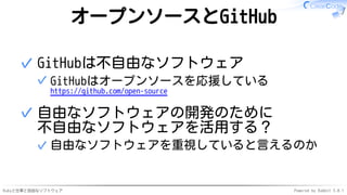 Rubyと仕事と自由なソフトウェア Powered by Rabbit 3.0.1
オープンソースとGitHub
GitHubは不自由なソフトウェア
GitHubはオープンソースを応援している
https://github.com/open-source
✓
✓
自由なソフトウェアの開発のために
不自由なソフトウェアを活用する？
自由なソフトウェアを重視していると言えるのか
✓
✓
 