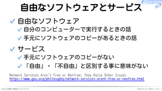 Rubyと仕事と自由なソフトウェア Powered by Rabbit 3.0.1
自由なソフトウェアとサービス
自由なソフトウェア
自分のコンピューターで実行するときの話
✓
手元にソフトウェアのコピーがあるときの話
✓
✓
サービス
手元にソフトウェアのコピーがない
✓
「自由」・「不自由」と区別する事に意味がない
✓
✓
Network Services Aren't Free or Nonfree; They Raise Other Issues
https://www.gnu.org/philosophy/network-services-arent-free-or-nonfree.html
 