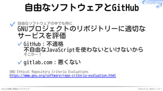 Rubyと仕事と自由なソフトウェア Powered by Rabbit 3.0.1
自由なソフトウェアとGitHub
自由なソフトウェアの中でも特に
GNUプロジェクトのリポジトリーに適切な
サービスを評価
GitHub：不適格
不自由なJavaScriptを使わないといけないから
そこかー！
✓
gitlab.com：悪くない
✓
✓
GNU Ethical Repository Criteria Evaluations
https://www.gnu.org/software/repo-criteria-evaluation.html
 