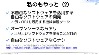 Rubyと仕事と自由なソフトウェア Powered by Rabbit 3.0.1
私のもやっと（2）
不自由なソフトウェアを活用する
自由なソフトウェアの開発
例：CUDAを活用する機械学習ツール
✓
✓
オープンソースならアリ
よりよいソフトウェアを作ることが目的
✓
✓
自由なソフトウェアならナシ
✓
なぜ、オープンソースは自由ソフトウェアの的を外すのか
https://www.gnu.org/philosophy/open-source-misses-the-point.html
 
