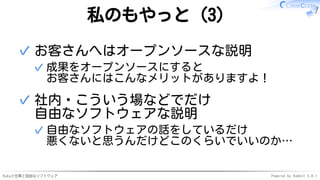 Rubyと仕事と自由なソフトウェア Powered by Rabbit 3.0.1
私のもやっと（3）
お客さんへはオープンソースな説明
成果をオープンソースにすると
お客さんにはこんなメリットがありますよ！
✓
✓
社内・こういう場などでだけ
自由なソフトウェアな説明
自由なソフトウェアの話をしているだけ
悪くないと思うんだけどこのくらいでいいのか…
✓
✓
 