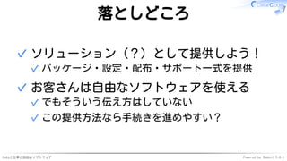 Rubyと仕事と自由なソフトウェア Powered by Rabbit 3.0.1
落としどころ
ソリューション（？）として提供しよう！
パッケージ・設定・配布・サポート一式を提供
✓
✓
お客さんは自由なソフトウェアを使える
でもそういう伝え方はしていない
✓
この提供方法なら手続きを進めやすい？
✓
✓
 
