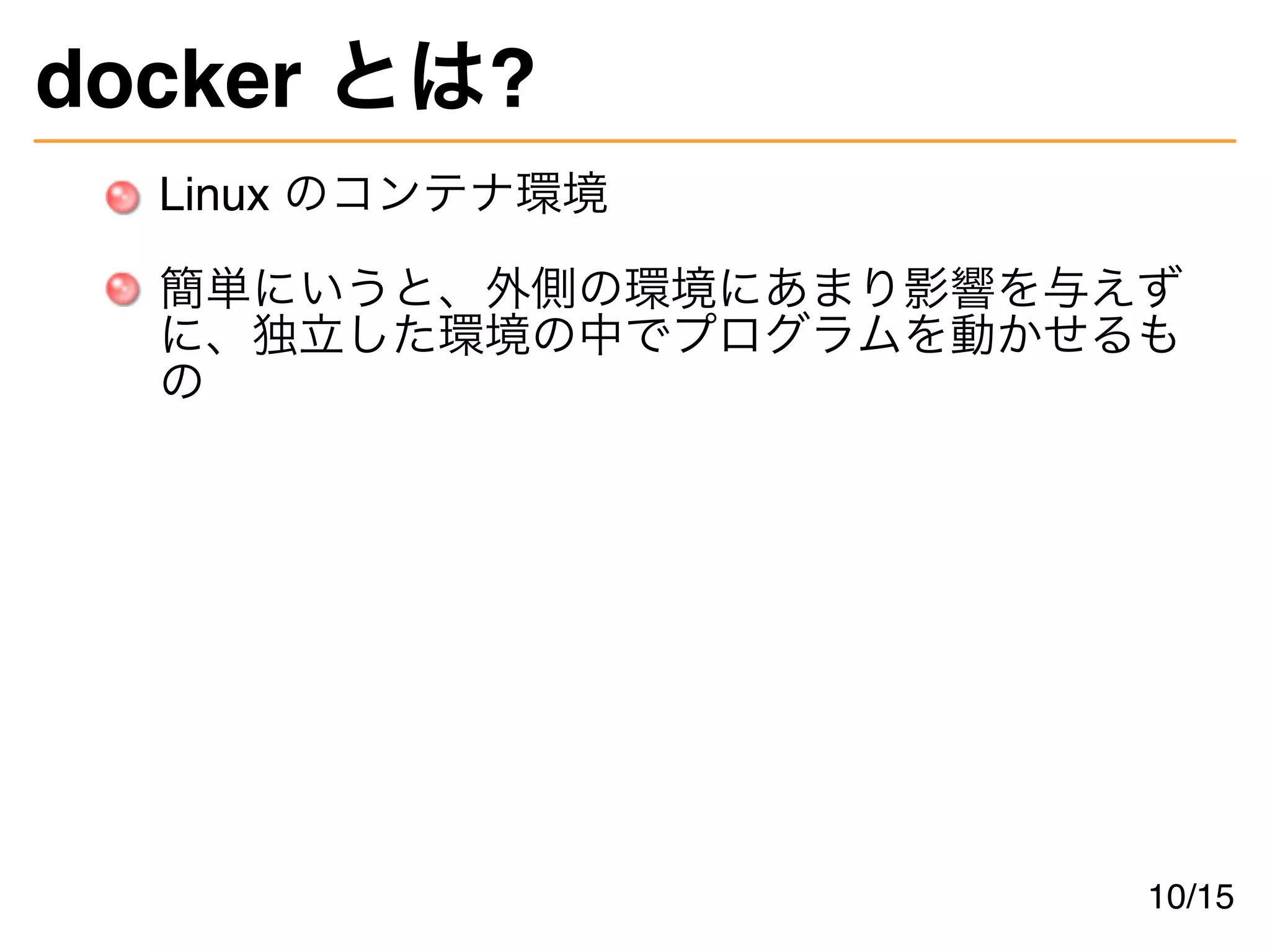 docker とは?
Linux のコンテナ環境
簡単にいうと、外側の環境にあまり影響を与えず
に、独立した環境の中でプログラムを動かせるも
の
10/15
 