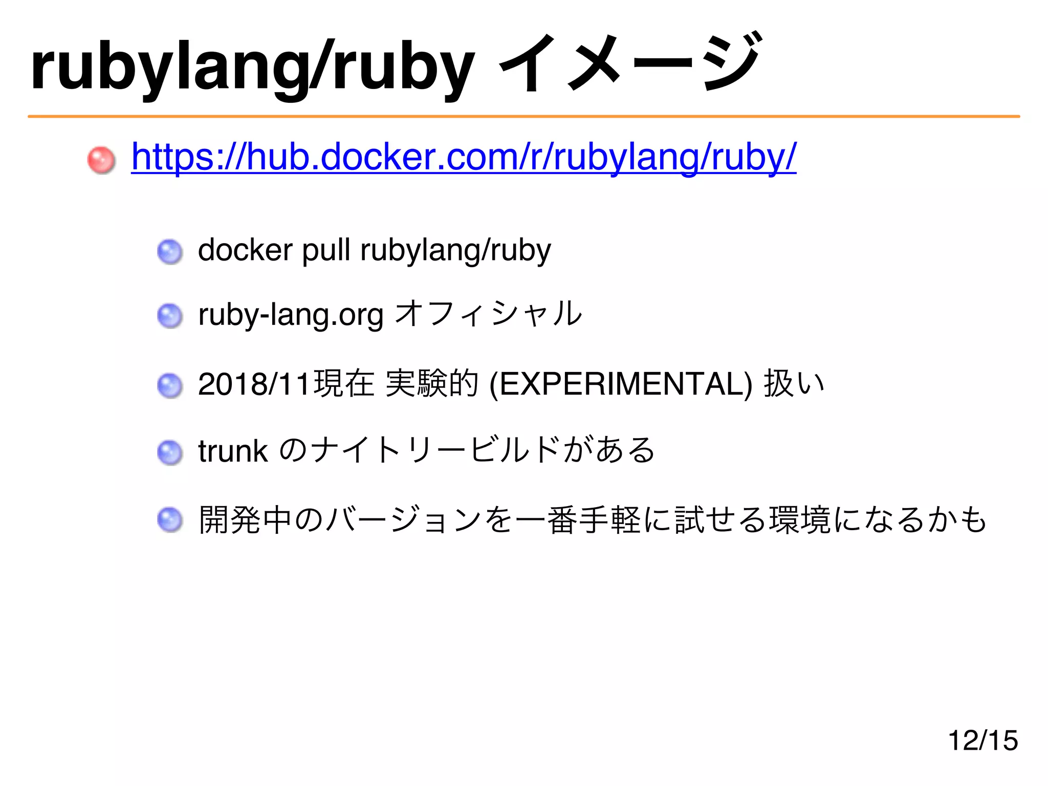 rubylang/ruby イメージ
https://hub.docker.com/r/rubylang/ruby/
docker pull rubylang/ruby
ruby-lang.org オフィシャル
2018/11現在 実験的 (EXPERIMENTAL) 扱い
trunk のナイトリービルドがある
開発中のバージョンを一番手軽に試せる環境になるかも
12/15
 