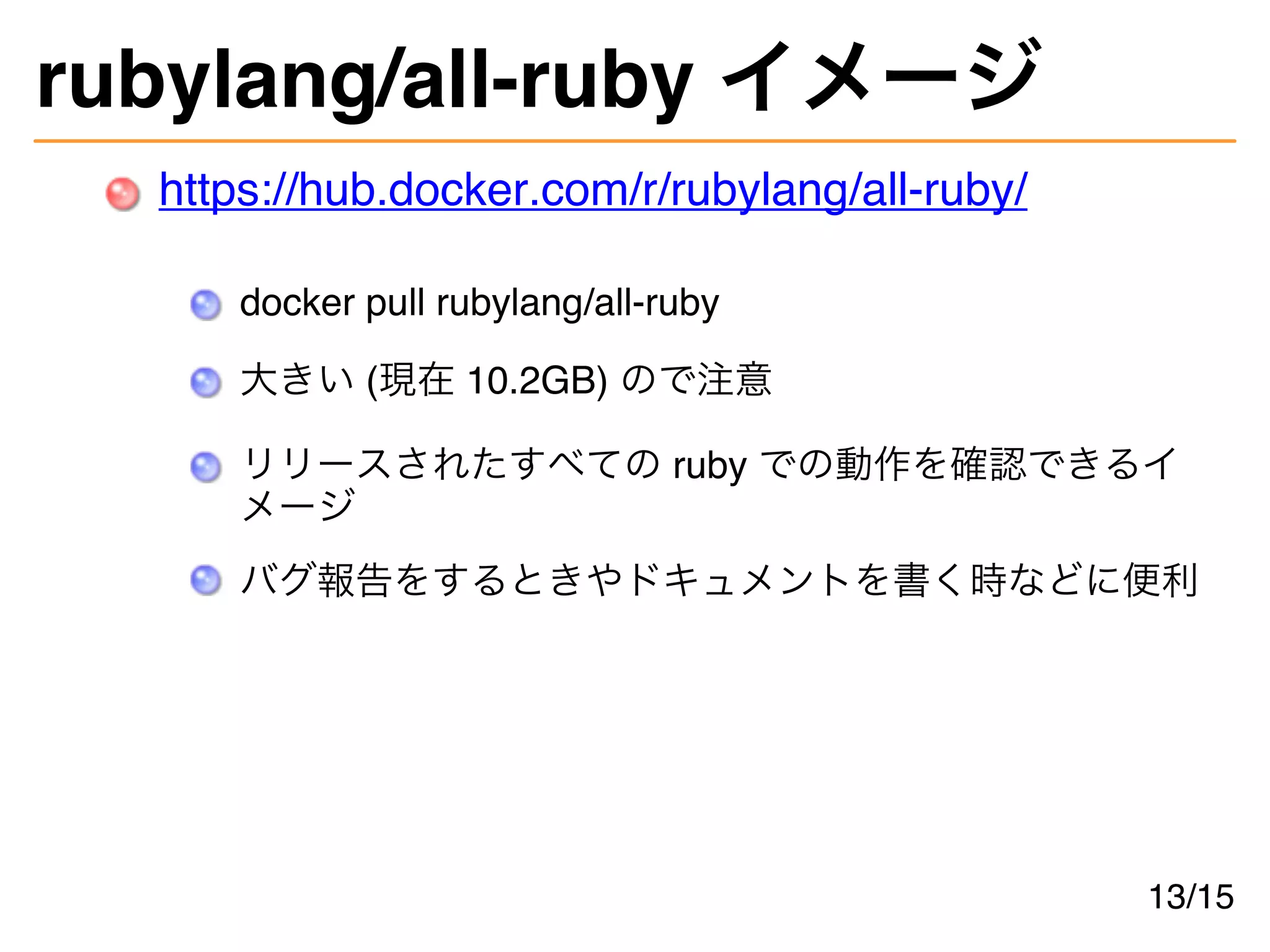 rubylang/all-ruby イメージ
https://hub.docker.com/r/rubylang/all-ruby/
docker pull rubylang/all-ruby
大きい (現在 10.2GB) ので注意
リリースされたすべての ruby での動作を確認できるイ
メージ
バグ報告をするときやドキュメントを書く時などに便利
13/15
 