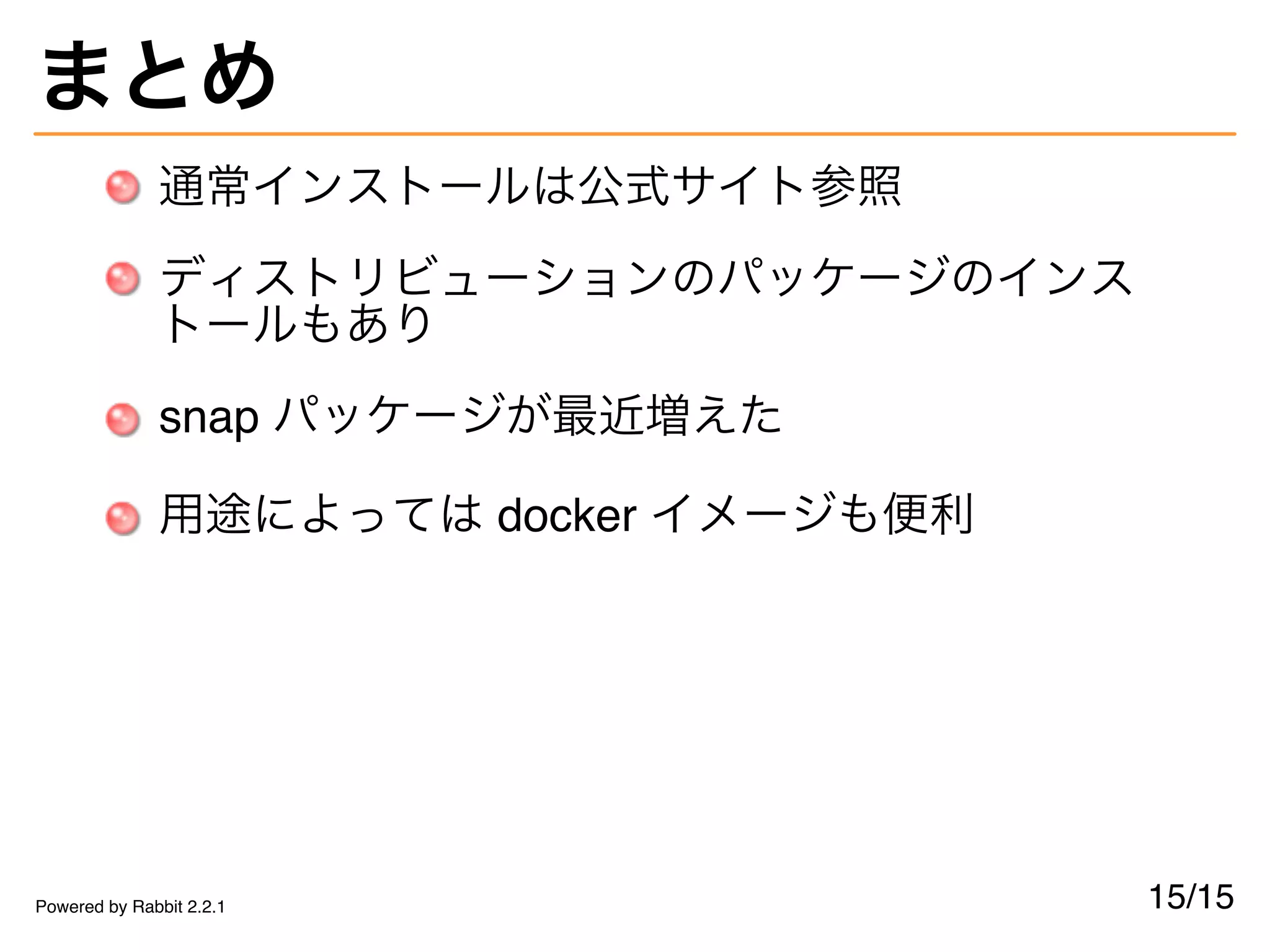 まとめ
通常インストールは公式サイト参照
ディストリビューションのパッケージのインス
トールもあり
snap パッケージが最近増えた
用途によっては docker イメージも便利
15/15Powered by Rabbit 2.2.1
 