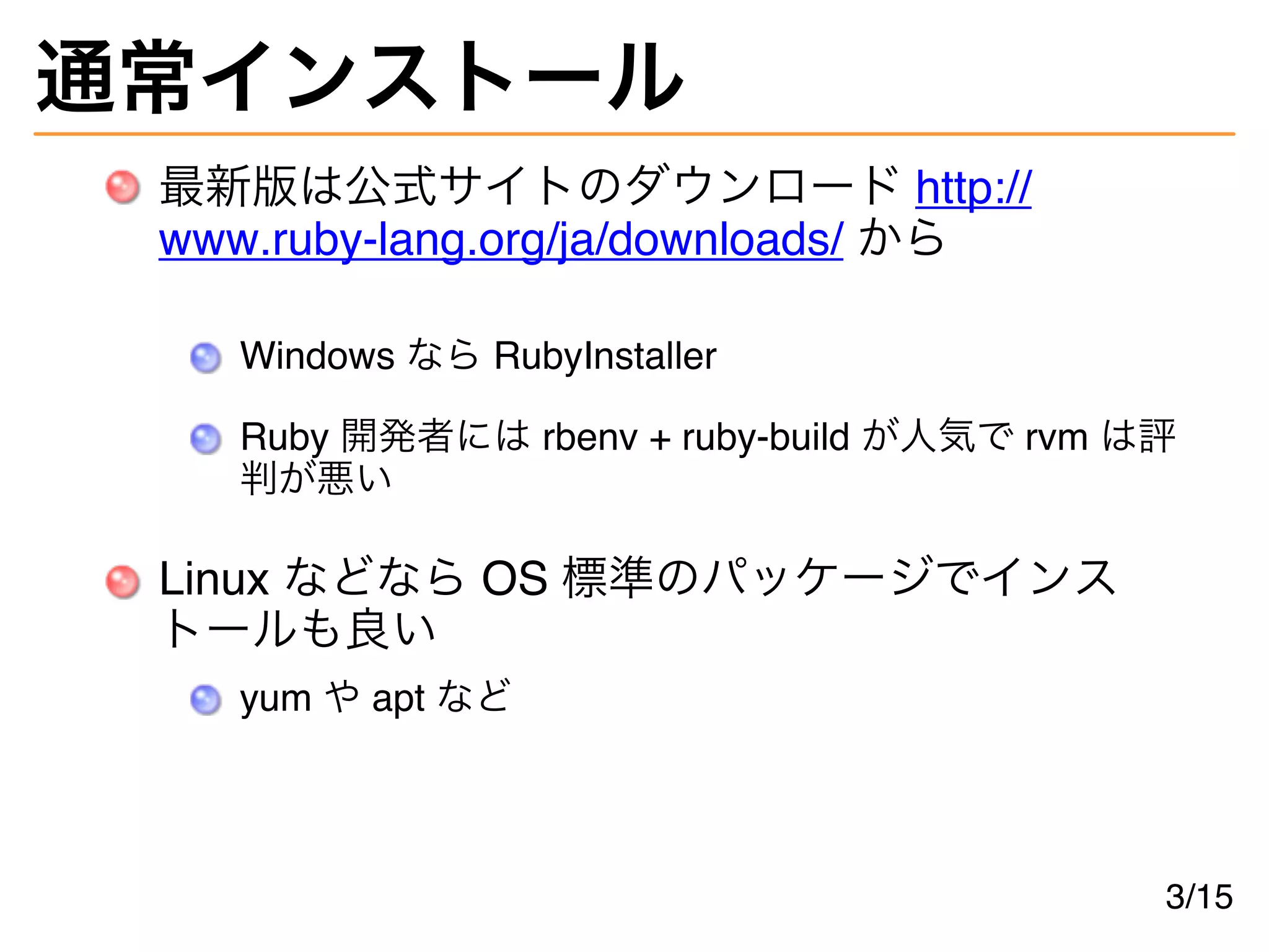 通常インストール
最新版は公式サイトのダウンロード http://
www.ruby-lang.org/ja/downloads/ から
Windows なら RubyInstaller
Ruby 開発者には rbenv + ruby-build が人気で rvm は評
判が悪い
Linux などなら OS 標準のパッケージでインス
トールも良い
yum や apt など
3/15
 