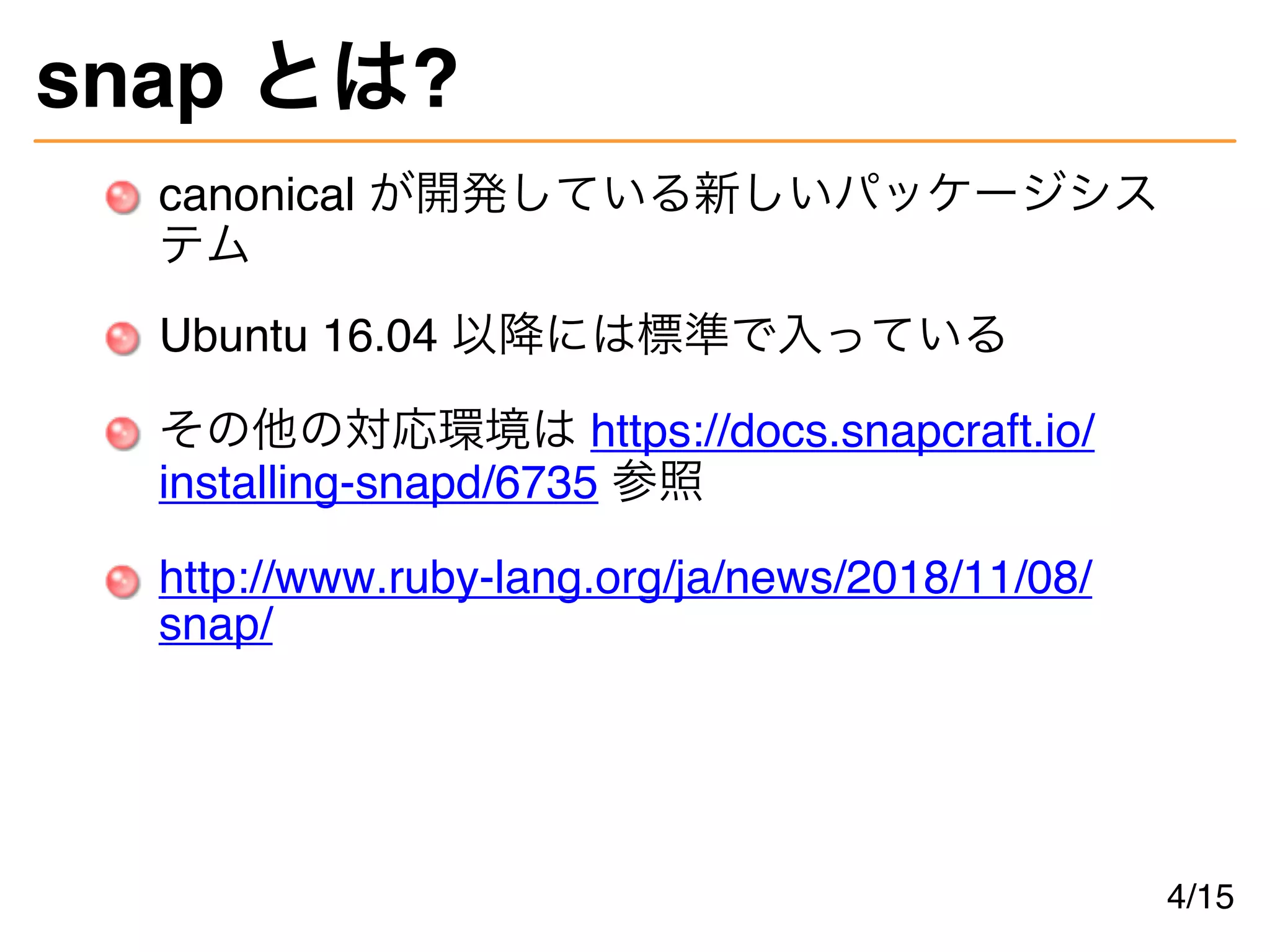 snap とは?
canonical が開発している新しいパッケージシス
テム
Ubuntu 16.04 以降には標準で入っている
その他の対応環境は https://docs.snapcraft.io/
installing-snapd/6735 参照
http://www.ruby-lang.org/ja/news/2018/11/08/
snap/
4/15
 