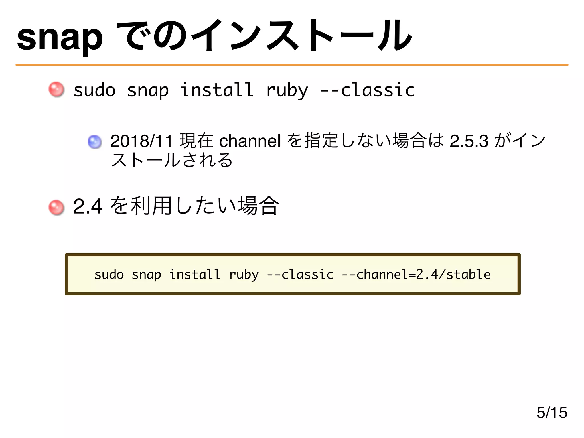 snap でのインストール
sudo snap install ruby --classic
2018/11 現在 channel を指定しない場合は 2.5.3 がイン
ストールされる
2.4 を利用したい場合
sudo snap install ruby --classic --channel=2.4/stable
5/15
 