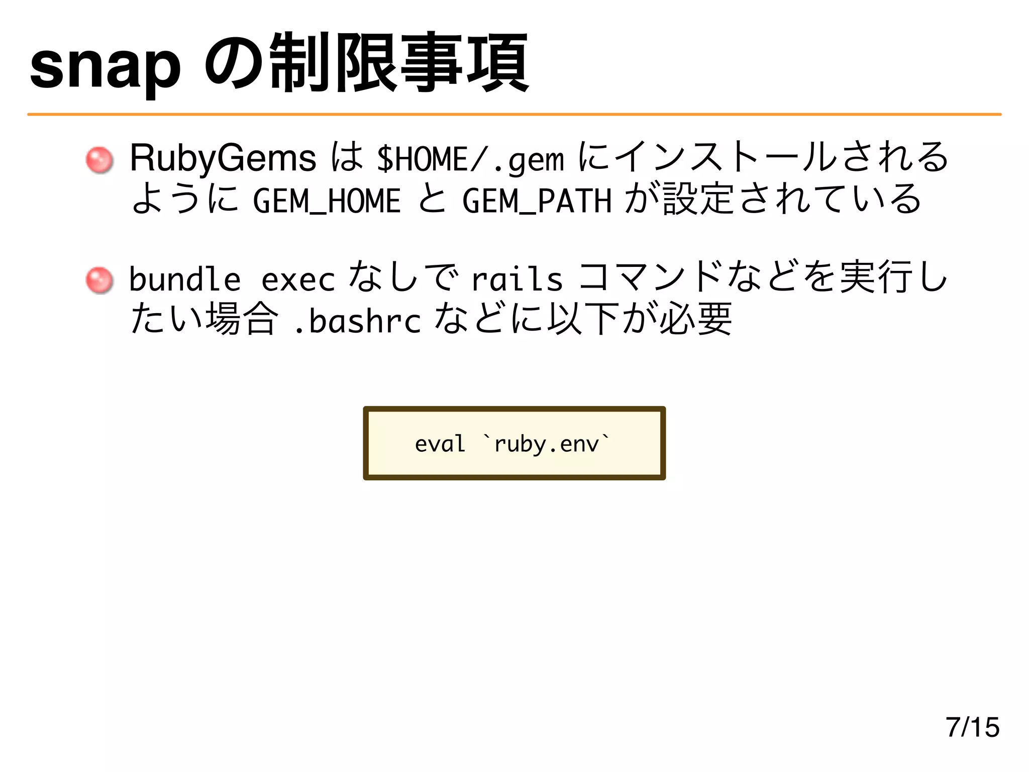 snap の制限事項
RubyGems は $HOME/.gem にインストールされる
ように GEM_HOME と GEM_PATH が設定されている
bundle exec なしで rails コマンドなどを実行し
たい場合 .bashrc などに以下が必要
eval `ruby.env`
7/15
 
