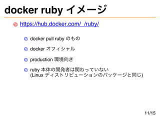 docker ruby イメージ
https://hub.docker.com/_/ruby/
docker pull ruby のもの
docker オフィシャル
production 環境向き
ruby 本体の開発者は関わっていない
(Linux ディストリビューションのパッケージと同じ)
11/15
 
