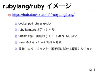 rubylang/ruby イメージ
https://hub.docker.com/r/rubylang/ruby/
docker pull rubylang/ruby
ruby-lang.org オフィシャル
2018/11現在 実験的 (EXPERIMENTAL) 扱い
trunk のナイトリービルドがある
開発中のバージョンを一番手軽に試せる環境になるかも
12/15
 