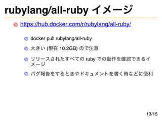 rubylang/all-ruby イメージ
https://hub.docker.com/r/rubylang/all-ruby/
docker pull rubylang/all-ruby
大きい (現在 10.2GB) ので注意
リリースされたすべての ruby での動作を確認できるイ
メージ
バグ報告をするときやドキュメントを書く時などに便利
13/15
 