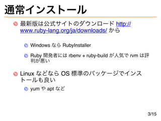 通常インストール
最新版は公式サイトのダウンロード http://
www.ruby-lang.org/ja/downloads/ から
Windows なら RubyInstaller
Ruby 開発者には rbenv + ruby-build が人気で rvm は評
判が悪い
Linux などなら OS 標準のパッケージでインス
トールも良い
yum や apt など
3/15
 